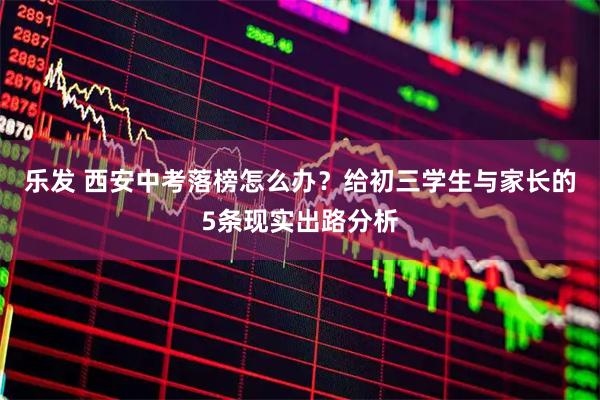 乐发 西安中考落榜怎么办？给初三学生与家长的5条现实出路分析