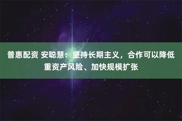 普惠配资 安聪慧：坚持长期主义，合作可以降低重资产风险、加快规模扩张