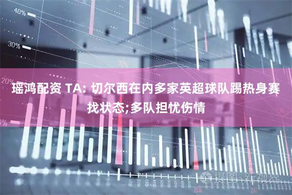 瑶鸿配资 TA: 切尔西在内多家英超球队踢热身赛找状态;多队担忧伤情
