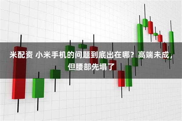 米配资 小米手机的问题到底出在哪？高端未成，但腰部先塌了