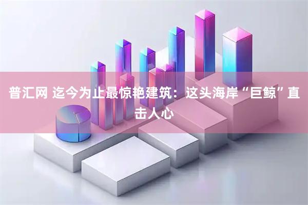 普汇网 迄今为止最惊艳建筑：这头海岸“巨鲸”直击人心