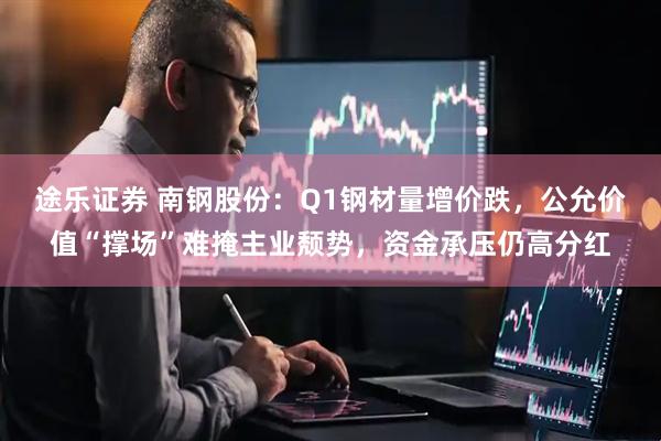 途乐证券 南钢股份：Q1钢材量增价跌，公允价值“撑场”难掩主业颓势，资金承压仍高分红