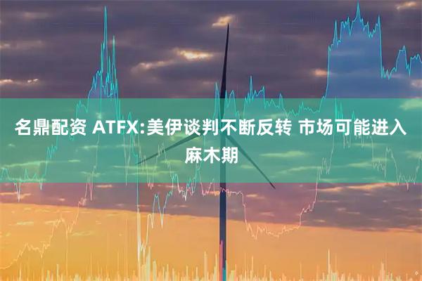名鼎配资 ATFX:美伊谈判不断反转 市场可能进入麻木期