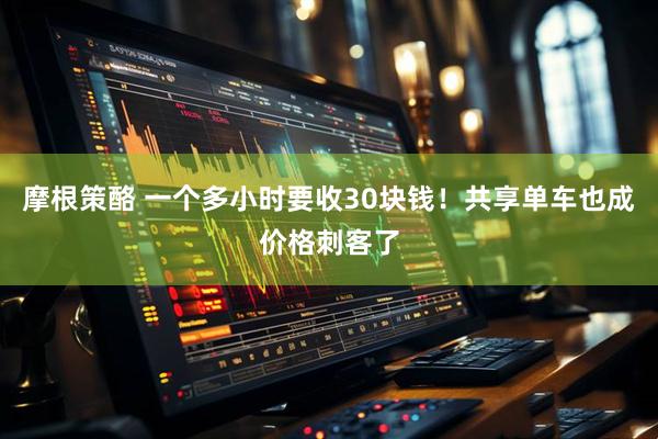 摩根策酪 一个多小时要收30块钱！共享单车也成价格刺客了