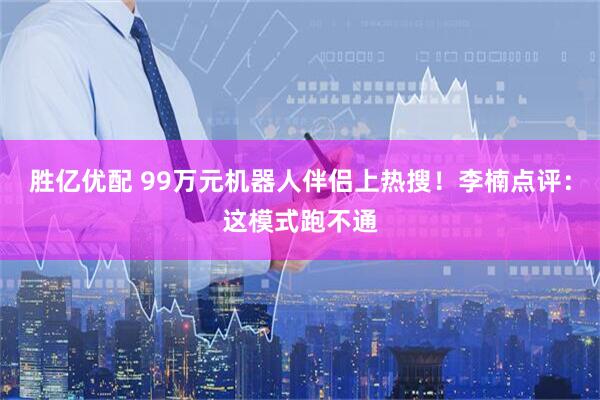 胜亿优配 99万元机器人伴侣上热搜！李楠点评：这模式跑不通