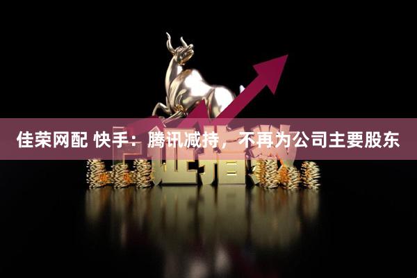 佳荣网配 快手：腾讯减持，不再为公司主要股东