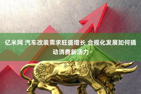 亿米网 汽车改装需求旺盛增长 合规化发展如何撬动消费新活力