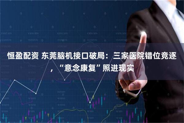 恒盈配资 东莞脑机接口破局：三家医院错位竞逐，“意念康复”照进现实