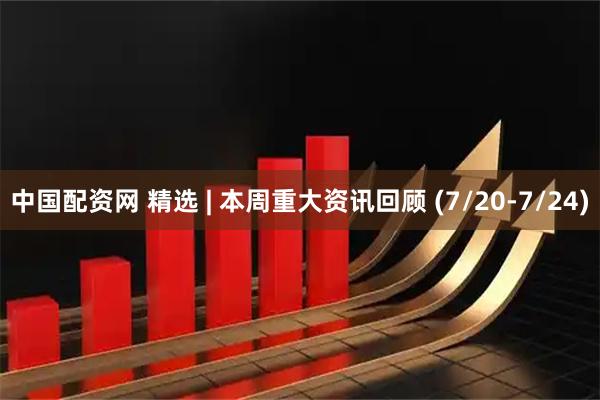 中国配资网 精选 | 本周重大资讯回顾 (7/20-7/24)
