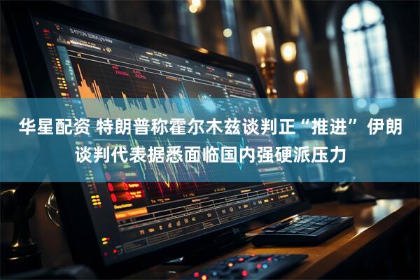 华星配资 特朗普称霍尔木兹谈判正“推进” 伊朗谈判代表据悉面临国内强硬派压力